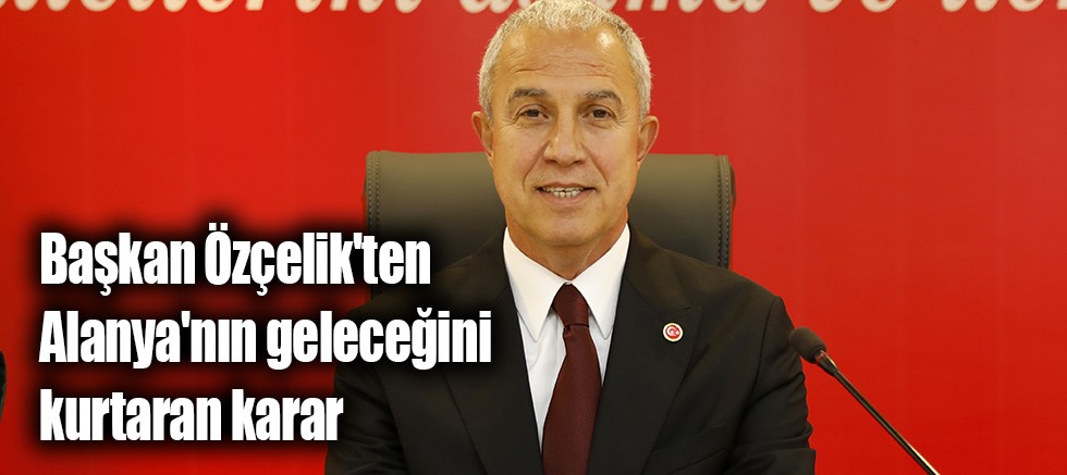 Başkan Özçelik'ten Alanya'nın geleceğini kurtaran karar