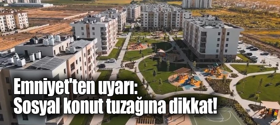 Emniyet'ten uyarı: Sosyal konut tuzağına dikkat!
