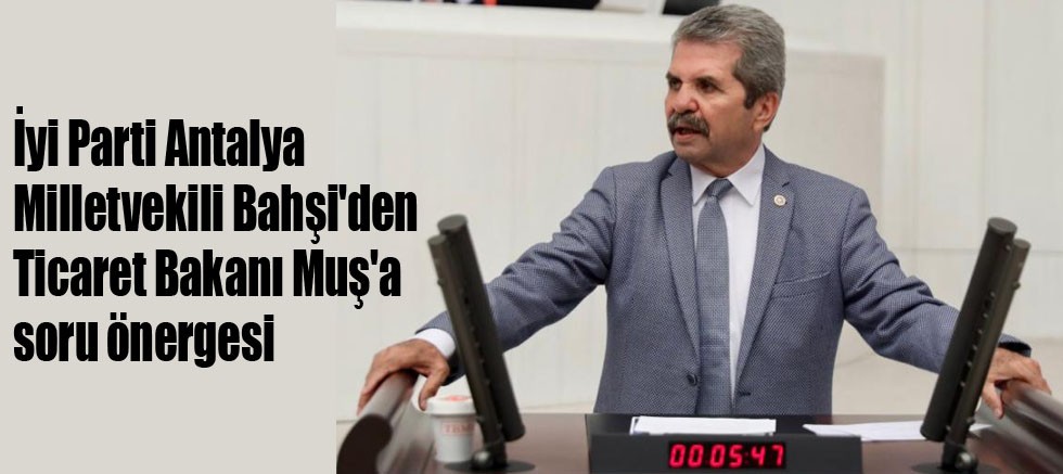 İyi Parti Antalya Milletvekili Bahşi'den Ticaret Bakanı Muş'a soru önergesi