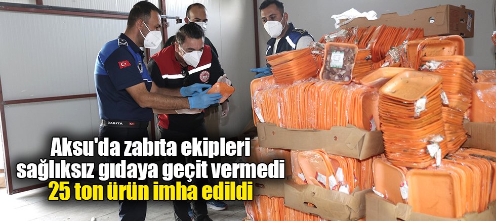 Aksu'da zabıta ekipleri sağlıksız gıdaya geçit vermedi, 25 ton ürün imha edildi