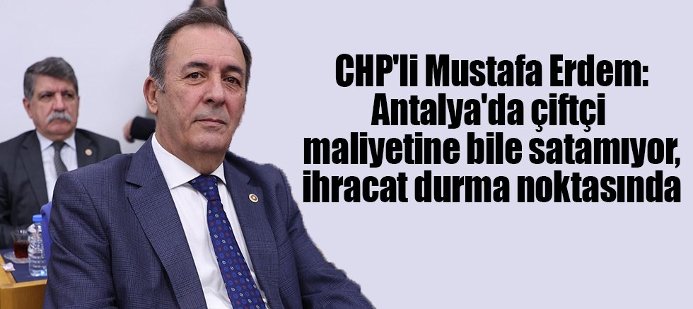 CHP'li Mustafa Erdem: Antalya'da çiftçi maliyetine bile satamıyor, ihracat durma noktasında