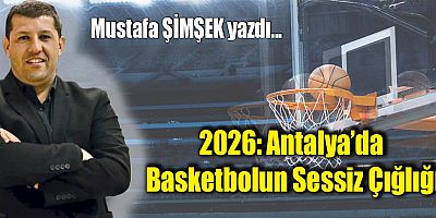2026: Antalya’da Basketbolun Sessiz Çığlığı