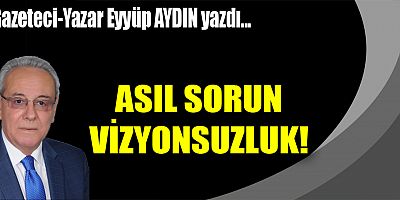 ASIL SORUN VİZYONSUZLUK!