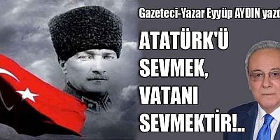 ATATÜRK'Ü SEVMEK, VATANI SEVMEKTİR!..