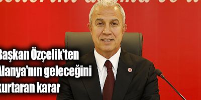 Başkan Özçelik'ten Alanya'nın geleceğini kurtaran karar