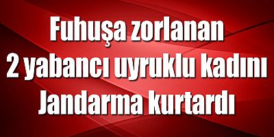 Fuhuşa zorlanan 2 yabancı uyruklu kadını Jandarma kurtardı