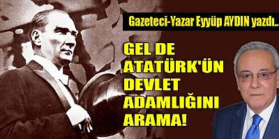 GEL DE ATATÜRK'ÜN DEVLET ADAMLIĞINI ARAMA!
