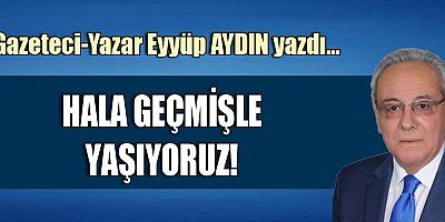 HALA GEÇMİŞLE YAŞIYORUZ!