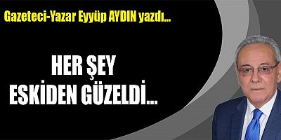 HER ŞEY ESKİDEN GÜZELDİ...