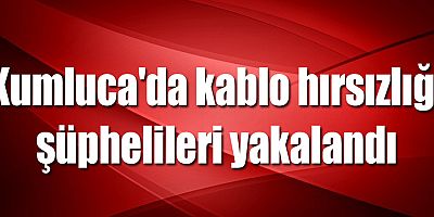 Kumluca'da kablo hırsızlığı şüphelileri yakalandı