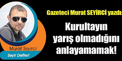 Kurultayın yarış olmadığını anlayamamak!