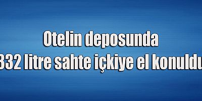 Otelin deposunda 332 litre sahte içkiye el konuldu