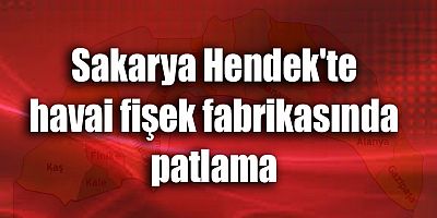 Sakarya Hendek'te havai fişek fabrikasında patlama