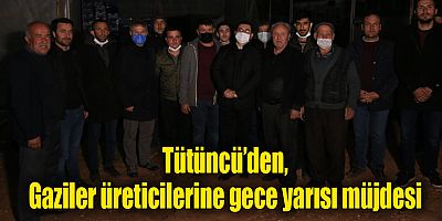Tütüncü’den, Gaziler üreticilerine gece yarısı müjdesi